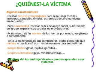 ¿QUIÉNES?-LA VÍCTIMA
Algunas características:
-Escasos recursos y habilidades para reaccionar (débiles,
inseguras, sensibles, tímidas, estrategias de afrontamiento
inadecuadas)
-Poca sociabilidad (escasas redes de apoyo social, subordinado
del grupo, experiencias sociales no muy positivas)
-Acatamiento de las normas de los fuertes por miedo, vergüenza
o conformismo.
- Ante la indiferencia de sus compañeros, acaba pensando que
merece lo que le está ocurriendo (escasa o baja autoestima).
-Rasgos físicos: gafas, bajitos, gorditos…
-Grupos vulnerables: gays, minorías étnicas…..
Peligro del Aprendizaje Vicario = pueden aprenden a ser
violentos
 