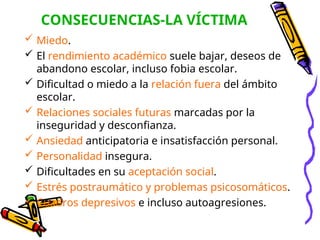 CONSECUENCIAS-LA VÍCTIMA
 Miedo.
 El rendimiento académico suele bajar, deseos de
abandono escolar, incluso fobia escolar.
 Dificultad o miedo a la relación fuera del ámbito
escolar.
 Relaciones sociales futuras marcadas por la
inseguridad y desconfianza.
 Ansiedad anticipatoria e insatisfacción personal.
 Personalidad insegura.
 Dificultades en su aceptación social.
 Estrés postraumático y problemas psicosomáticos.
 Cuadros depresivos e incluso autoagresiones.
 