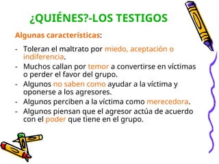 ¿QUIÉNES?-LOS TESTIGOS
Algunas características:
- Toleran el maltrato por miedo, aceptación o
indiferencia.
- Muchos callan por temor a convertirse en víctimas
o perder el favor del grupo.
- Algunos no saben como ayudar a la víctima y
oponerse a los agresores.
- Algunos perciben a la víctima como merecedora.
- Algunos piensan que el agresor actúa de acuerdo
con el poder que tiene en el grupo.
 