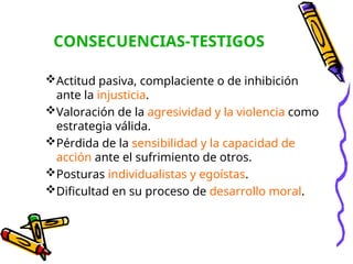 CONSECUENCIAS-TESTIGOS
Actitud pasiva, complaciente o de inhibición
ante la injusticia.
Valoración de la agresividad y la violencia como
estrategia válida.
Pérdida de la sensibilidad y la capacidad de
acción ante el sufrimiento de otros.
Posturas individualistas y egoístas.
Dificultad en su proceso de desarrollo moral.
 