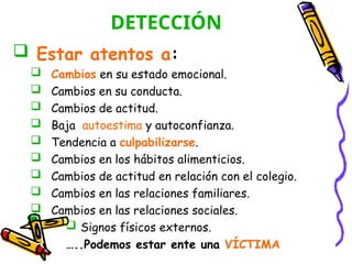 DETECCIÓN
 Estar atentos a:
 Cambios en su estado emocional.
 Cambios en su conducta.
 Cambios de actitud.
 Baja autoestima y autoconfianza.
 Tendencia a culpabilizarse.
 Cambios en los hábitos alimenticios.
 Cambios de actitud en relación con el colegio.
 Cambios en las relaciones familiares.
 Cambios en las relaciones sociales.
 Signos físicos externos.
…..Podemos estar ente una VÍCTIMA
 