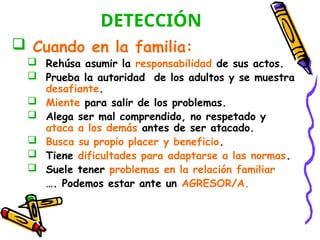 DETECCIÓN
 Cuando en la familia:
 Rehúsa asumir la responsabilidad de sus actos.
 Prueba la autoridad de los adultos y se muestra
desafiante.
 Miente para salir de los problemas.
 Alega ser mal comprendido, no respetado y
ataca a los demás antes de ser atacado.
 Busca su propio placer y beneficio.
 Tiene dificultades para adaptarse a las normas.
 Suele tener problemas en la relación familiar
…. Podemos estar ante un AGRESOR/A.
 