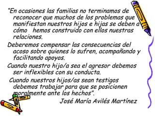 “En ocasiones las familias no terminamos de
reconocer que muchos de los problemas que
manifiestan nuestros hijos e hijas se deben a
cómo hemos construido con ellos nuestras
relaciones.
Deberemos compensar las consecuencias del
acoso sobre quienes lo sufren, acompañando y
facilitando apoyos.
Cuando nuestro hijo/a sea el agresor debemos
ser inflexibles con su conducta.
Cuando nuestros hijos/as sean testigos
debemos trabajar para que se posicionen
moralmente ante los hechos”.
José María Avilés Martínez
 