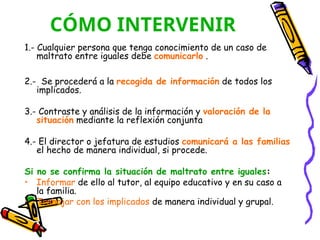 CÓMO INTERVENIR
1.- Cualquier persona que tenga conocimiento de un caso de
maltrato entre iguales debe comunicarlo .
2.- Se procederá a la recogida de información de todos los
implicados.
3.- Contraste y análisis de la información y valoración de la
situación mediante la reflexión conjunta
4.- El director o jefatura de estudios comunicará a las familias
el hecho de manera individual, si procede.
Si no se confirma la situación de maltrato entre iguales:
• Informar de ello al tutor, al equipo educativo y en su caso a
la familia.
• Trabajar con los implicados de manera individual y grupal.
 