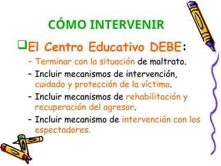 CÓMO INTERVENIR
El Centro Educativo DEBE:
– Terminar con la situación de maltrato.
– Incluir mecanismos de intervención,
cuidado y protección de la víctima.
– Incluir mecanismos de rehabilitación y
recuperación del agresor.
– Incluir mecanismo de intervención con los
espectadores.
 