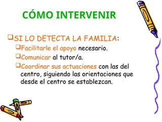CÓMO INTERVENIR
SI LO DETECTA LA FAMILIA:
Facilitarle el apoyo necesario.
Comunicar al tutor/a.
Coordinar sus actuaciones con las del
centro, siguiendo las orientaciones que
desde el centro se establezcan.
 