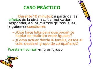 CASO PRÁCTICO
Durante 10 minutos: a partir de las
viñetas de la dinámica de motivación
responder, en los mismos grupos, a las
siguientes cuestiones:
– ¿Qué hace falta para que podamos
hablar de maltrato entre iguales?
– ¿Cómo actuar desde la familia, desde el
cole, desde el grupo de compañeros?
Puesta en común en gran grupo
 