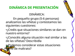 DINÁMICA DE PRESENTACIÓN
DINÁMICA:
En pequeño grupo (5-6 personas)
analizamos las viñetas y contestamos las
siguientes cuestiones:
•¿Creéis que situaciones similares se dan en
nuestro entorno?
•¿Conocéis alguna situación real similar a las
de las viñetas? Describidla
•¿Podemos considerar estas situaciones
como de maltrato?
 