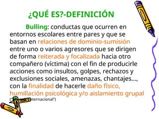 ¿QUÉ ES?-DEFINICIÓN
Bulling: conductas que ocurren en
entornos escolares entre pares y que se
basan en relaciones de dominio-sumisión
entre uno o varios agresores que se dirigen
de forma reiterada y focalizada hacia otro
compañero (víctima) con el fin de producirle
acciones como insultos, golpes, rechazos y
exclusiones sociales, amenazas, chantajes…,
con la finalidad de hacerle daño físico,
humillación psicológica y/o aislamiento grupal
(“acuerdo internacional”)
 