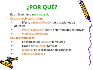 Es un fenómeno multicausal:
- Causas socio-culturales:
 Efecto desensibilizador de situaciones de
violencia
 Preconcepciones sobre determinados colectivos
 Violencia estructural
- Causas familiares:
 Calidad de los vínculos familiares
 Grado de cohesión familiar
 Modelos en la resolución de conflictos
 Estilos educativos
¿POR QUÉ?
 