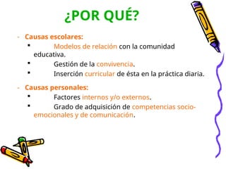 ¿POR QUÉ?
- Causas escolares:
 Modelos de relación con la comunidad
educativa.
 Gestión de la convivencia.
 Inserción curricular de ésta en la práctica diaria.
- Causas personales:
 Factores internos y/o externos.
 Grado de adquisición de competencias socio-
emocionales y de comunicación.
 