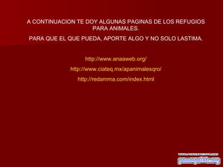 A CONTINUACION TE DOY ALGUNAS PAGINAS DE LOS REFUGIOS PARA ANIMALES. PARA QUE EL QUE PUEDA, APORTE ALGO Y NO SOLO LASTIMA. http://www.anaaweb.org/ http://www.ciateq.mx/apanimalesqro/ http://redamma.com/index.html 