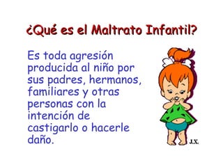 ¿Qué es el Maltrato Infantil? Es toda agresión producida al niño por sus padres, hermanos, familiares y otras personas con la intención de castigarlo o hacerle daño. 