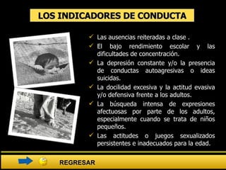 LOS INDICADORES DE CONDUCTA Las ausencias reiteradas a clase . El bajo rendimiento escolar y las dificultades de concentración. La depresión constante y/o la presencia de conductas autoagresivas o ideas suicidas.  La docilidad excesiva y la actitud evasiva y/o defensiva frente a los adultos.  La búsqueda intensa de expresiones afectuosas por parte de los adultos, especialmente cuando se trata de niños pequeños.  Las actitudes o juegos sexualizados persistentes e inadecuados para la edad. REGRESAR 