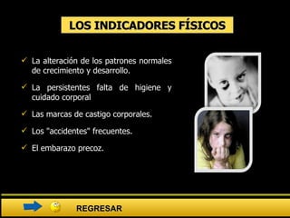 LOS INDICADORES FÍSICOS La alteración de los patrones normales de crecimiento y desarrollo.  La persistentes falta de higiene y cuidado corporal  Las marcas de castigo corporales.  Los "accidentes" frecuentes.  El embarazo precoz. REGRESAR 