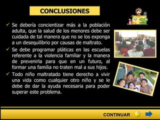 CONCLUSIONES Se debería concientizar más a la población adulta, que la salud de los menores debe ser cuidada de tal manera que no se los exponga a un desequilibrio por causas de maltrato. Se debe programar pláticas en las escuelas referente a la violencia familiar y la manera de prevenirla para que en un futuro, al formar una familia no traten mal a sus hijos. Todo niño maltratado tiene derecho a vivir una vida como cualquier otro niño y se le debe de dar la ayuda necesaria para poder superar este problema. CONTINUAR 