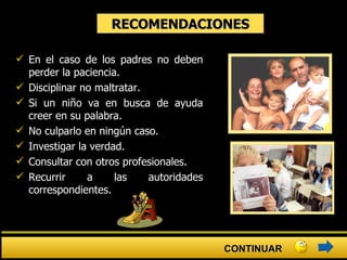 RECOMENDACIONES En el caso de los padres no deben perder la paciencia.  Disciplinar no maltratar.  Si un niño va en busca de ayuda creer en su palabra.  No culparlo en ningún caso.  Investigar la verdad.  Consultar con otros profesionales.  Recurrir a las autoridades correspondientes. CONTINUAR 