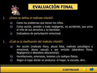 EVALUACIÓN FINAL ¿Cómo se define el maltrato infantil?.   a) Como los problemas que tienen los niños. b) Como acción, omisión o trato negligente, no accidental, que priva al niño de sus derechos y su bienestar. c) Indicadores de perturbación emocional. ¿Cuál es la clasificación del maltrato infantil?.   a) Por acción (maltrato físico, abuso fetal, maltrato psicológico o emocional, abuso sexual) y por omisión (abandono físico, Negligencia o abandono educacional). b) Humillaciones, amenazas, lesiones y/o castigos físicos. c) Según el lugar donde se produzca: el hogar, la escuela, otro.  CONTINUAR 