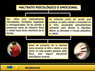 Son niños (as) habitualmente ridiculizados, insultados regañadas o menospreciadas. Se les somete a presenciar actos de violencia física o verbal hacia otros miembros de la familia.  MALTRATO PSICOLÓGICO O EMOCIONAL Se entiende como tal acción que produce un daño mental o emocional en el niño, causándole perturbaciones suficiente para afectar la dignidad, alterar su bienestar e incluso perjudicar su salud. Actos de privación de la libertad como encerrar al niño o atarlo a una cama, no solo pueden generar daño físico, sino seguro afecciones psicológicas severas. REGRESAR 