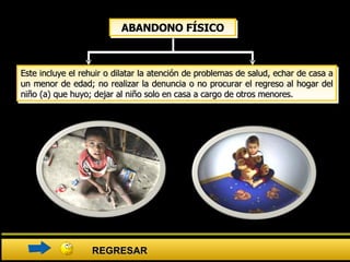 Este incluye el rehuir o dilatar la atención de problemas de salud, echar de casa a un menor de edad; no realizar la denuncia o no procurar el regreso al hogar del niño (a) que huyo; dejar al niño solo en casa a cargo de otros menores.  ABANDONO FÍSICO REGRESAR 