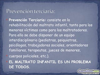 Prevención Terciaria:  consiste en la rehabilitación del maltrato infantil, tanto para los menores víctimas como para los maltratadores. Para ello se debe disponer de un equipo interdisciplinario (pediatras, psiquiatras, psicólogos, trabajadores sociales, orientadores familiares, terapeutas, jueces de menores,  cuerpos policiales, etc.). EL MALTRATO INFANTIL ES UN PROBLEMA DE TODOS. 