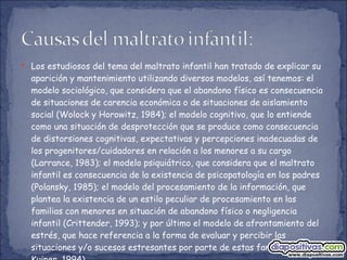 Los estudiosos del tema del maltrato infantil han tratado de explicar su aparición y mantenimiento utilizando diversos modelos, así tenemos: el modelo sociológico, que considera que el abandono físico es consecuencia de situaciones de carencia económica o de situaciones de aislamiento social (Wolock y Horowitz, 1984); el modelo cognitivo, que lo entiende como una situación de desprotección que se produce como consecuencia de distorsiones cognitivas, expectativas y percepciones inadecuadas de los progenitores/cuidadores en relación a los menores a su cargo (Larrance, 1983); el modelo psiquiátrico, que considera que el maltrato infantil es consecuencia de la existencia de psicopatología en los padres (Polansky, 1985); el modelo del procesamiento de la información, que plantea la existencia de un estilo peculiar de procesamiento en las familias con menores en situación de abandono físico o negligencia infantil (Crittender, 1993); y por último el modelo de afrontamiento del estrés, que hace referencia a la forma de evaluar y percibir las situaciones y/o sucesos estresantes por parte de estas familias (Hilson y Kuiper, 1994). 