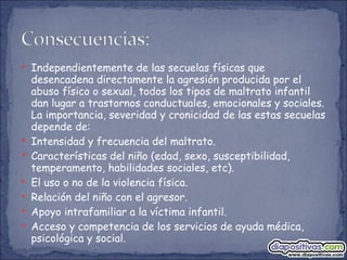 Independientemente de las secuelas físicas que desencadena directamente la agresión producida por el abuso físico o sexual, todos los tipos de maltrato infantil dan lugar a trastornos conductuales, emocionales y sociales. La importancia, severidad y cronicidad de las estas secuelas depende de: Intensidad y frecuencia del maltrato. Características del niño (edad, sexo, susceptibilidad, temperamento, habilidades sociales, etc). El uso o no de la violencia física. Relación del niño con el agresor. Apoyo intrafamiliar a la víctima infantil. Acceso y competencia de los servicios de ayuda médica, psicológica y social. 