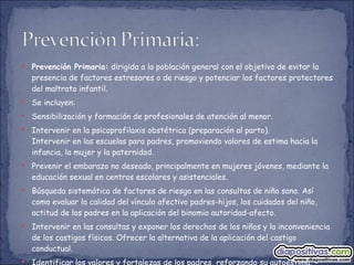 Prevención Primaria:  dirigida a la población general con el objetivo de evitar la presencia de factores estresores o de riesgo y potenciar los factores protectores del maltrato infantil. Se incluyen: Sensibilización y formación de profesionales de atención al menor. Intervenir en la psicoprofilaxis obstétrica (preparación al parto). Intervenir en las escuelas para padres, promoviendo valores de estima hacia la infancia, la mujer y la paternidad. Prevenir el embarazo no deseado, principalmente en mujeres jóvenes, mediante la educación sexual en centros escolares y asistenciales. Búsqueda sistemática de factores de riesgo en las consultas de niño sano. Así como evaluar la calidad del vínculo afectivo padres-hijos, los cuidados del niño, actitud de los padres en la aplicación del binomio autoridad-afecto. Intervenir en las consultas y exponer los derechos de los niños y la inconveniencia de los castigos físicos. Ofrecer la alternativa de la aplicación del castigo conductual. Identificar los valores y fortalezas de los padres, reforzando su autoestima. 