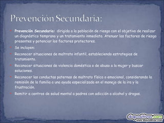 Prevención Secundaria:  dirigida a la población de riesgo con el objetivo de realizar un diagnóstico temprano y un tratamiento inmediato. Atenuar los factores de riesgo presentes y potenciar los factores protectores. Se incluyen: Reconocer situaciones de maltrato infantil, estableciendo estrategias de tratamiento. Reconocer situaciones de violencia doméstica o de abuso a la mujer y buscar soluciones. Reconocer las conductas paternas de maltrato físico o emocional, considerando la remisión de la familia a una ayuda especializada en el manejo de la ira y la frustración. Remitir a centros de salud mental a padres con adicción a alcohol y drogas. 