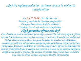 ¿Qué ley reglamentaba las  acciones contra la violencia intrafamiliar La  Ley Nº 20.066 . Sus objetivos son:  Prevenir y sancionar la violencia intrafamiliar.  Proteger a las víctimas de dicha violencia.  Erradicar los actos de violencia intrafamiliar.  ¿Qué garantias ofrece esta ley? Crea el delito de maltrato habitual que castiga con cárcel la violencia psíquica y física ejercida habitualmente; aumenta las sanciones por este tipo de conductas; modifica el Código Penal, aumentando en un grado las penas de cárcel en caso de lesiones causadas por violencia intrafamiliar; otorga mayores garantías de obtener protección para quienes denuncien maltratos, así como la obligación del agresor de abandonar la casa; la prohibición de que se acerque a la víctima, a su casa o a su lugar de trabajo; la obligación de asistir a terapia; y la facultad concedida a las policías para incautarle toda clase de armas, aunque tenga autorización para tenerlas. 