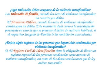 ¿Qué tribunales deben ocuparse de la violencia intrafamiliar? Los  tribunales de familia , cuando los actos de violencia intrafamiliar no constituyan delito.  El  Ministerio Público , cuando los actos de violencia intrafamiliar constituyan un delito. Este ministerio dará curso a la investigación pertinente en caso de que se presente el delito de maltrato habitual, si el respectivo Juzgado de Familia le ha remitido los antecedentes.    ¿Existe algún registro de las personas que hayan sido condenadas por violencia intrafamiliar? Sí. El  Registro Civil de Identificación  tiene la obligación de llevar un registro especial de las personas condenadas como autoras de violencia intrafamiliar, así como de las demás resoluciones que la ley ordene transcribir. 