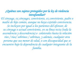 ¿Quiénes son sujetos protegidos por la ley de violencia intrafamiliar? El cónyuge, ex cónyuges, conviviente, ex conviviente, padre o madre de hijo común, aunque no haya existido convivencia. Se incluyen por igual a los parientes del ofensor, de su cónyuge o actual conviviente, en su línea recta (toda la ascendencia y descendencia) o  colaterales hasta la relación tíos / tías/ sobrinos / sobrinas, y además, cualquier otra persona que sea menor de edad, o con discapacidad que se encuentre bajo la dependencia de cualquier integrante de la familia. 