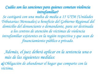 Cuáles son las sanciones para quienes cometan violencia intrafamiliar? Se castigará con una multa de media a 15 UTM (Unidades Tributarias Mensuales) a beneficio del Gobierno Regional del domicilio del denunciante o demandante, para ser destinada a los centros de atención de víctimas de violencia intrafamiliar existentes en la región respectiva y que sean de financiamiento público o privado. Además, el juez deberá aplicar en la sentencia una o más de las siguientes medidas:  a)  Obligación de abandonar el hogar que comparte con la víctima.  