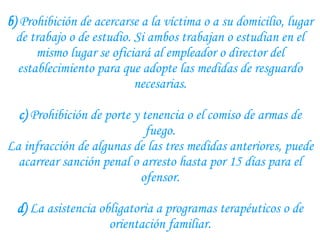 b)  Prohibición de acercarse a la víctima o a su domicilio, lugar de trabajo o de estudio. Si ambos trabajan o estudian en el mismo lugar se oficiará al empleador o director del establecimiento para que adopte las medidas de resguardo necesarias. c)  Prohibición de porte y tenencia o el comiso de armas de fuego. La infracción de algunas de las tres medidas anteriores, puede acarrear sanción penal o arresto hasta por 15 días para el ofensor.   d)  La asistencia obligatoria a programas terapéuticos o de orientación familiar. 
