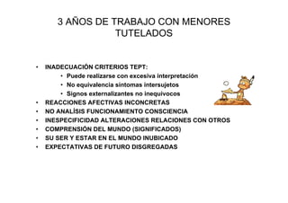 3 AÑOS DE TRABAJO CON MENORES
                  TUTELADOS


•   INADECUACIÓN CRITERIOS TEPT:
        • Puede realizarse con excesiva interpretación
        • No equivalencia síntomas intersujetos
        • Signos externalizantes no inequívocos
•   REACCIONES AFECTIVAS INCONCRETAS
•   NO ANALÍSIS FUNCIONAMIENTO CONSCIENCIA
•   INESPECIFICIDAD ALTERACIONES RELACIONES CON OTROS
•   COMPRENSIÓN DEL MUNDO (SIGNIFICADOS)
•   SU SER Y ESTAR EN EL MUNDO INUBICADO
•   EXPECTATIVAS DE FUTURO DISGREGADAS
 