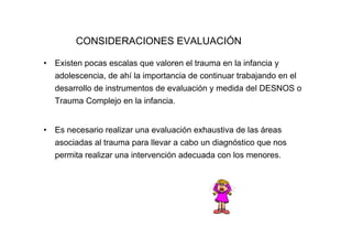 CONSIDERACIONES EVALUACIÓN

•   Existen pocas escalas que valoren el trauma en la infancia y
    adolescencia, de ahí la importancia de continuar trabajando en el
    desarrollo de instrumentos de evaluación y medida del DESNOS o
    Trauma Complejo en la infancia.


•   Es necesario realizar una evaluación exhaustiva de las áreas
    asociadas al trauma para llevar a cabo un diagnóstico que nos
    permita realizar una intervención adecuada con los menores.
 