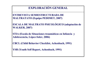 EXPLORACIÓN GENERAL

ENTREVISTA SEMIESTRUCTURADA DE
MALTRATATO (Equipo PEDIMET, 2007)

ESCALA DE MALTRATO PSICOLÓGICO (adaptación de
WALKER, 2007)

STIA (Escala de Situaciones traumáticas en Infancia y
Adolescencia, López-Soler, 2006)

CBCL (Child Behavior Checklist, Achenbach, 1991)

YSR (Youth Self Report, Achenbach, 1991)
 