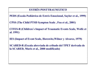 ESTRÉS POSTTRAUMÁTICO

PEDS (Escala Pediátrica de Estrés Emocional, Saylor et al., 1999)

CPSS (The Child PTSD Sympton Scale , Foa et al., 2001)

CITES-R (Children´s Impact of Traumatic Events Scale, Wolfe et
al. 1991)

IES (Impact of Event Scale, Horowitz,Wilner y Alvarez, 1979)

SCARED-R (Escala abreviada de cribado del TPET derivada de
la SCARED, Muris et al., 2000 modificado)
 