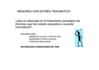 MENORES CON ESTRÉS TRAUMÁTICO


¿Que es adecuado en el tratamiento psicológico de
menores que han estado expuestos a sucesos
traumáticos?:

    REPARAR DAÑO:
           AMBIENTE CALIDO Y PROTECTOR*
           INCREMENTO APOYO SOCIAL
           TERAPIAS ADECUADAS

    ESTABILIZAR CONDICIONES DE VIDA
 