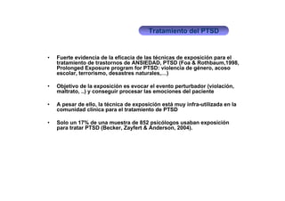 Tratamiento del PTSD


•   Fuerte evidencia de la eficacia de las técnicas de exposición para el
    tratamiento de trastornos de ANSIEDAD, PTSD (Foa & Rothbaum,1998,
    Prolonged Exposure program for PTSD: violencia de género, acoso
    escolar, terrorismo, desastres naturales,…)

•   Objetivo de la exposición es evocar el evento perturbador (violación,
    maltrato, ..) y conseguir procesar las emociones del paciente

•   A pesar de ello, la técnica de exposición está muy infra-utilizada en la
    comunidad clínica para el tratamiento de PTSD

•   Solo un 17% de una muestra de 852 psicólogos usaban exposición
    para tratar PTSD (Becker, Zayfert & Anderson, 2004).
 