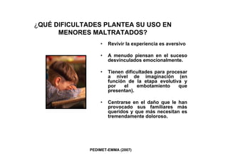 ¿QUÉ DIFICULTADES PLANTEA SU USO EN
      MENORES MALTRATADOS?
                  •   Revivir la experiencia es aversivo

                  •   A menudo piensan en el suceso
                      desvinculados emocionalmente.

                  •   Tienen dificultades para procesar
                      a nivel de imaginación (en
                      función de la etapa evolutiva y
                      por    el   embotamiento      que
                      presentan).

                  •   Centrarse en el daño que le han
                      provocado sus familiares más
                      queridos y que más necesitan es
                      tremendamente doloroso.




              PEDIMET-EMMA (2007)
 