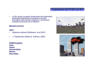Tratamiento del PTSD con RV


•   La RV ayuda a superar limitaciones del tratamiento
    tradicional exponiendo al paciente al evento
    traumático evita rechazo cognitivo y aumenta la
    simpatía emocional con el sistema

Ejemplos previos

TEPT
• Veteranos vietnam (Rothbaum, et al 2001)

•   11 Septiembre (Difede & Hoffman, 2002)


FOBIAS (gafas):
Volar
Viento
Claustrofobia
Alturas
Oscuridad…
 