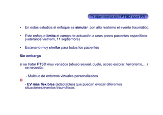 Tratamiento del PTSD con RV

•   En estos estudios el enfoque es simular con alto realismo el evento traumático.

•   Este enfoque limita el campo de actuación a unos pocos pacientes específicos
    (veteranos vietnam, 11 septiembre)

•   Escenario muy similar para todos los pacientes

Sin embargo

si se tratar PTSD muy variados (abuso sexual, duelo, acoso escolar, terrorismo,…)
    se necesita:

    - Multitud de entornos virtuales personalizados
O
    - EV más flexibles (adaptables) que puedan evocar diferentes
    situaciones/eventos traumáticos.
 