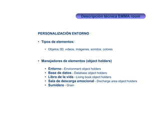 Descripción técnica EMMA room



PERSONALIZACIÓN ENTORNO

• Tipos de elementos:

   • Objetos 3D, vídeos, imágenes, sonidos, colores


• Manejadores de elementos (object holders)

   •   Entorno - Environment object holders
   •   Base de datos - Database object holders
   •   Libro de la vida - Living book object holders
   •   Sala de descarga emocional - Discharge area object holders
   •   Sumidero - Drain
 