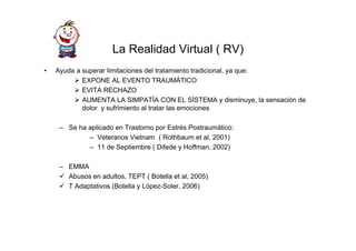 La Realidad Virtual ( RV)
•   Ayuda a superar limitaciones del tratamiento tradicional, ya que:
            EXPONE AL EVENTO TRAUMÁTICO
            EVITA RECHAZO
            AUMENTA LA SIMPATÍA CON EL SÍSTEMA y disminuye, la sensación de
            dolor y sufrimiento al tratar las emociones

     – Se ha aplicado en Trastorno por Estrés Postraumático:
             – Veteranos Vietnam ( Rothbaum et al, 2001)
             – 11 de Septiembre ( Difede y Hoffman, 2002)

     – EMMA
       Abusos en adultos, TEPT ( Botella et al, 2005)
       T Adaptativos (Botella y López-Soler, 2006)
 