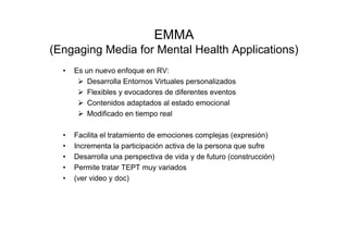 EMMA
(Engaging Media for Mental Health Applications)
  •   Es un nuevo enfoque en RV:
          Desarrolla Entornos Virtuales personalizados
          Flexibles y evocadores de diferentes eventos
          Contenidos adaptados al estado emocional
          Modificado en tiempo real

  •   Facilita el tratamiento de emociones complejas (expresión)
  •   Incrementa la participación activa de la persona que sufre
  •   Desarrolla una perspectiva de vida y de futuro (construcción)
  •   Permite tratar TEPT muy variados
  •   (ver video y doc)
 