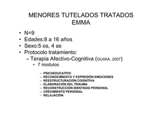 MENORES TUTELADOS TRATADOS
                EMMA
•   N=9
•   Edades:8 a 16 años
•   Sexo:5 os, 4 as
•   Protocolo tratamiento:
    – Terapia Afectivo-Cognitiva (GUIIAA, 2007)
       • 7 modulos
          –   PSICOEDUCATIVO
          –   RECONOCIMIENTO Y EXPRESIÓN EMOCIONES
          –   REESTRUCTURACIÓN COGNITIVA
          –   ELABORACIÓN DEL TRAUMA
          –   RECONSTRUCCIÓN IDENTIDAD PERSONAL
          –   CRECIMIENTO PERSONAL
          –   RELAJACIÓN
 