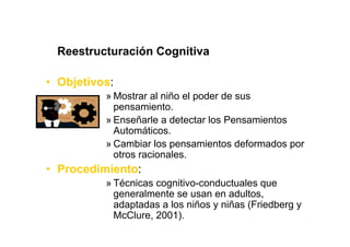 Reestructuración Cognitiva

• Objetivos:
          » Mostrar al niño el poder de sus
            pensamiento.
          » Enseñarle a detectar los Pensamientos
            Automáticos.
          » Cambiar los pensamientos deformados por
            otros racionales.
• Procedimiento:
          » Técnicas cognitivo-conductuales que
            generalmente se usan en adultos,
            adaptadas a los niños y niñas (Friedberg y
            McClure, 2001).
 