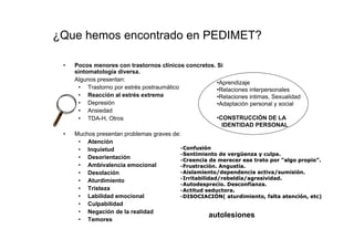 ¿Que hemos encontrado en PEDIMET?

 •   Pocos menores con trastornos clínicos concretos. Si
     sintomatología diversa.
     Algunos presentan:
                                                      •Aprendizaje
      • Trastorno por estrés postraumático            •Relaciones interpersonales
      • Reacción al estrés extrema                    •Relaciones intimas, Sexualidad
      • Depresión                                     •Adaptación personal y social
      • Ansiedad
      • TDA-H, Otros                                  •CONSTRUCCIÓN DE LA
                                                        IDENTIDAD PERSONAL
 •   Muchos presentan problemas graves de:
      • Atención
      • Inquietud                         •Confusión
                                           Confusió
                                          •Sentimiento de vergüenza y culpa.
                                                           vergü
      • Desorientación                    •Creencia de merecer ese trato por “algo propio”.
                                                                                    propio”
      • Ambivalencia emocional            •Frustración. Angustia.
                                           Frustració
      • Desolación                        •Aislamiento/dependencia activa/sumisión.
                                                                     activa/sumisió
                                          •Irritabilidad/rebeldía/agresividad.
                                           Irritabilidad/rebeldí
      • Aturdimiento
                                          •Autodesprecio. Desconfianza.
                                           Autodesprecio.
      • Tristeza                          •Actitud seductora.
      • Labilidad emocional               •DISOCIACIÓN( aturdimiento, falta atención, etc)
                                           DISOCIACIÓ                          atenció etc)
      • Culpabilidad
      • Negación de la realidad
                                                      autolesiones
      • Temores
 