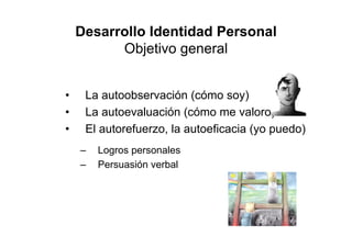 Desarrollo Identidad Personal
          Objetivo general


•    La autoobservación (cómo soy)
•    La autoevaluación (cómo me valoro)
•    El autorefuerzo, la autoeficacia (yo puedo)
    –   Logros personales
    –   Persuasión verbal
 